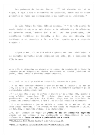 Nas palavras de Luciano Amaro, 133
“ Lei vigente, ou lei em
vigor, é aquela que é suscetível de aplicação, desde que se façam
presentes os fatos que correspondam à sua hipótese de incidência.”
Já Luiz Felipe Silveira Diffini destaca, 134
“ Os três planos do
mundo jurídico são o da existência, o da validade e o da eficácia.
No primeiro deles, diz-se que a lei, uma vez promulgada, tem
existência jurídica; no segundo, a lei, uma vez vigente, tem
validade; e no terceiro, a lei é eficaz, quando apta a produzir
efeitos.”
Dispõe o art. 101 do CTN sobre vigência das leis tributárias, e
as exceções previstas estão expressas nos arts. 101 e seguintes do
CTN. Vejamos:
Art. 101. A vigência, no espaço e no tempo, da legislação tributária
rege-se pelas disposições legais aplicáveis às normas jurídicas em
geral, ressalvadas o previsto neste Capítulo.
Art. 103. Salvo disposição em contrário, entram em vigor:
I - os atos administrativos a que se refere o inciso I do artigo
100, na data da sua publicação;( os atos normativos expedidos pelas
autoridades administrativas)
II - as decisões a que se refere o inciso II do artigo 100, quanto a
seus efeitos normativos, 30 (trinta) dias após a data da sua
publicação;( as decisões dos órgãos singulares ou coletivos de
jurisdição administrativa, a que a lei atribua eficácia normativa)
III - os convênios a que se refere o inciso IV do artigo 100, na
data neles prevista.( os convênios que entre si celebrem a União,
os Estados, o Distrito Federal e os Municípios.)
Art. 104. Entram em vigor no primeiro dia do exercício seguinte
àquele em que ocorra a sua publicação os dispositivos de lei,
referentes a impostos sobre o patrimônio ou a renda:
133
AMARO, Luciano. Direito Tributário Brasileiro. 9ª Ed. São Paulo: Saraiva, p. 189.
134
DIFINI, Luiz Felipe Silveira. Manual de Direito Tributário. 4ªed. São Paulo:Saraiva, p. 161.
60
 