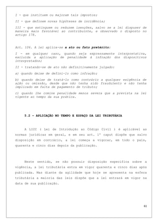I - que instituem ou majoram tais impostos;
II - que definem novas hipóteses de incidência;
III - que extinguem ou reduzem isenções, salvo se a lei dispuser de
maneira mais favorável ao contribuinte, e observado o disposto no
artigo 178.
Art. 106. A lei aplica-se a ato ou fato pretérito:
I - em qualquer caso, quando seja expressamente interpretativa,
excluída a aplicação de penalidade à infração dos dispositivos
interpretados;
II - tratando-se de ato não definitivamente julgado:
a) quando deixe de defini-lo como infração;
b) quando deixe de tratá-lo como contrário a qualquer exigência de
ação ou omissão, desde que não tenha sido fraudulento e não tenha
implicado em falta de pagamento de tributo;
c) quando lhe comine penalidade menos severa que a prevista na lei
vigente ao tempo da sua prática.
5.2 – APLICAÇÃO NO TEMPO E ESPAÇO DA LEI TRIBUTÁRIA
A LICC ( Lei de Introdução ao Código Civil ) é aplicável as
normas jurídicas em geral, e em seu art. 1º caput dispõe que salvo
disposição em contrário, a lei começa a vigorar, em todo o país,
quarenta e cinco dias depois da publicação.
Neste sentido, se não possuir disposição especifica sobre a
vigência, a lei tributária entra em vigor quarenta e cinco dias após
publicada. Mas diante da agilidade que hoje se apresenta na esfera
tributária a maioria das leis dispõe que a lei entrará em vigor na
data de sua publicação.
61
 