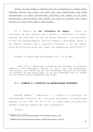 Assim, no que tange a vigência da lei tributária no tempo estas
poderão entrar em vigor na data de sua publicação, em data
determinada, ou após determinado intervalo de tempo, e se nada
dispuserem, aplicar-se-á as regras da LICC e entrará em vigor
quarenta e cinco dias após a publicação.
Já a vigência da lei tributária do espaço “vigora no
território do ente político que a editar, o território é o limite
espacial da soberania, no caso do Estado nacional, e da autonomia,
no caso dos Estados-membros, Distrito Federal e Municípios. Assim, a
lei federal abrange todo o território nacional, a lei dos demais
entes políticos aplica-se, por igual, nos respectivos territórios.”135
Vejamos as disposições pertinentes, art. 102 do CTN:
Art. 102. A legislação tributária dos Estados, do Distrito
Federal e dos Municípios vigora, no País, fora dos respectivos
territórios, nos limites em que lhe reconheçam extraterritorialidade
os convênios de que participem, ou do que disponham esta ou outras
leis de normas gerais expedidas pela União.
5.3 – VIGÊNCIA E O PRINCÍPIO DA ANTERIORIDADE TRIBUTÁRIA
Eduardo Sabbag, 136
demonstra, “ a vigência e o princípio da
anterioridade tributária são institutos diferentes. A Constituição
Federal, no art. 150, III “b” e “c”, ao tratar deste principio não
abordou a data de vigência das leis tributárias.”
Vejamos:
135
AMARO, Luciano. Direito Tributário Brasileiro. 9ª Ed. São Paulo: Saraiva, p. 190.
136
SABBAG, Eduardo. Manual de Direito Tributário. 1ªed.São Paulo: Saraiva, p. 576-577.
62
 