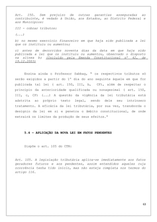 Art. 150. Sem prejuízo de outras garantias asseguradas ao
contribuinte, é vedado à União, aos Estados, ao Distrito Federal e
aos Municípios:
III - cobrar tributos:
(...)
b) no mesmo exercício financeiro em que haja sido publicada a lei
que os instituiu ou aumentou;
c) antes de decorridos noventa dias da data em que haja sido
publicada a lei que os instituiu ou aumentou, observado o disposto
na alínea b; (Incluído pela Emenda Constitucional nº 42, de
19.12.2003)
Ensina ainda o Professor Sabbag, “ os respectivos tributos só
serão exigidos a partir do 1º dia do ano seguinte àquele em que for
publicada tal lei ( art. 150, III, b, CF), além de respeitar o
principio da anterioridade qualificada ou nonagesimal ( art. 150,
III, c, CF) (...) A questão da vigência da lei tributária está
adstrita ao próprio texto legal, sendo dele seu intrínseco
tratamento. A eficácia da lei tributária, por sua vez, transborda o
desígnio da lei em si e penetra o âmbito constitucional, de onde
extrairá os limites da produção de seus efeitos.”
5.4 – APLICAÇÃO DA NOVA LEI EM FATOS PENDENTES
Dispõe o art. 105 do CTN:
Art. 105. A legislação tributária aplica-se imediatamente aos fatos
geradores futuros e aos pendentes, assim entendidos aqueles cuja
ocorrência tenha tido início, mas não esteja completa nos termos do
artigo 116.
63
 