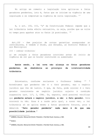 No artigo em comento a legislação nova aplica-se a fatos
geradores pendentes, isto é, fatos que se iniciam na vigência de uma
legislação e se completam na vigência de outra legislação. 137
E, o art. 150, III, “a” da Constituição Federal impede que a
lei tributária tenha efeito retroativo, ou seja, proíbe que se volte
no tempo para apanhar atos ou fatos já praticados. 138
Art.150 - Sem prejuízo de outras garantias asseguradas ao
contribuinte, é vedado à União, aos Estados, ao Distrito Federal e
aos Municípios:
III - cobrar tributos:
a) em relação a fatos geradores ocorridos antes do início da
vigência da lei que os houver instituído ou aumentado;
Assim sendo, a lei nova não alcança os fatos geradores
pendentes, em obediência ao principio da irretroatividade
tributária.
Entretanto, conforme esclarece o Professor Sabbag 139
“
Acreditamos que pendente não é o fato gerador, mas o negócio
jurídico que lhe dá lastro. O que, de fato, pode ocorrer é o fato
gerador consistente em negócio jurídico sujeito à condição
suspensiva (art. 117, I, CTN). Do, exposto, será possível verificar
que pendente estará o negócio jurídico, e não o fato gerador. Este
ocorrerá ou não. Essa é a razão pela qual, a nosso ver, a lei
tributária só se aplica mesmo a fatos geradores futuros, pois o
debatido “fato gerador pendente” nada mais é do que uma
possibilidade jurídica.”
137
SABBAG, Eduardo. Manual de Direito Tributário. 1ªed.São Paulo: Saraiva, p. 584.
138
Ibidem.
139
SABBAG, Eduardo. Manual de Direito Tributário. 1ªed.São Paulo: Saraiva, p. 586.
64
 