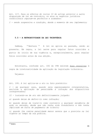 Art. 117. Para os efeitos do inciso II do artigo anterior e salvo
disposição de lei em contrário, os atos ou negócios jurídicos
condicionais reputam-se perfeitos e acabados:
I - sendo suspensiva a condição, desde o momento de seu implemento;
5.5 – A RETROATIVIDADE DA LEI TRIBUTÁRIA
Sabbag, 140
destaca “ A lei se aplica ao passado, senão ao
presente. Em regra, a lei serve para regular fatos ocorridos a
partir do inicio de sua vigência e, excepcionalmente, para regular
fatos ocorridos antes de sua edição.
Entretanto, conforme art. 106 do CTN existem duas ressalvas à
regra de irretroatividade da aplicação da legislação tributária.
Vejamos:
Art. 106. A lei aplica-se a ato ou fato pretérito:
I - em qualquer caso, quando seja expressamente interpretativa,
excluída a aplicação de penalidade à infração dos dispositivos
interpretados;
II - tratando-se de ato não definitivamente julgado:
a) quando deixe de defini-lo como infração;
b) quando deixe de tratá-lo como contrário a qualquer exigência de
ação ou omissão, desde que não tenha sido fraudulento e não tenha
implicado em falta de pagamento de tributo;
c) quando lhe comine penalidade menos severa que a prevista na lei
vigente ao tempo da sua prática.
140
Ibidem.
65
 