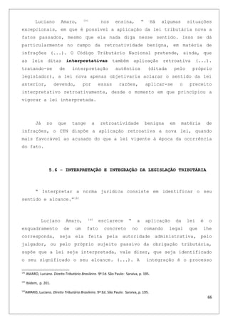 Luciano Amaro, 141
nos ensina, “ Há algumas situações
excepcionais, em que é possível a aplicação da lei tributária nova a
fatos passados, mesmo que ela nada diga nesse sentido. Isso se dá
particularmente no campo da retroatividade benigna, em matéria de
infrações (...). O Código Tributário Nacional pretende, ainda, que
as leis ditas interpretativas também aplicação retroativa (...).
tratando-se de interpretação autêntica (ditada pelo próprio
legislador), a lei nova apenas objetivaria aclarar o sentido da lei
anterior, devendo, por essas razões, aplicar-se o preceito
interpretativo retroativamente, desde o momento em que principiou a
vigorar a lei interpretada.
Já no que tange a retroatividade benigna em matéria de
infrações, o CTN dispõe a aplicação retroativa a nova lei, quando
mais favorável ao acusado do que a lei vigente à época da ocorrência
do fato.
5.6 – INTERPRETAÇÃO E INTEGRAÇÃO DA LEGISLAÇÃO TRIBUTÁRIA
“ Interpretar a norma jurídica consiste em identificar o seu
sentido e alcance.”142
Luciano Amaro, 143
esclarece “ a aplicação da lei é o
enquadramento de um fato concreto no comando legal que lhe
corresponda, seja ela feita pela autoridade administrativa, pelo
julgador, ou pelo próprio sujeito passivo da obrigação tributária,
supõe que a lei seja interpretada, vale dizer, que seja identificado
o seu significado o seu alcance. (...). A integração é o processo
141
AMARO, Luciano. Direito Tributário Brasileiro. 9ª Ed. São Paulo: Saraiva, p. 195.
142
Ibidem, p. 201.
143
AMARO, Luciano. Direito Tributário Brasileiro. 9ª Ed. São Paulo: Saraiva, p. 195.
66
 