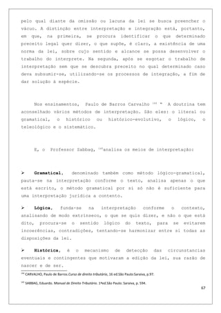 pelo qual diante da omissão ou lacuna da lei se busca preencher o
vácuo. A distinção entre interpretação e integração está, portanto,
em que, na primeira, se procura identificar o que determinado
preceito legal quer dizer, o que supõe, é claro, a existência de uma
norma da lei, sobre cujo sentido e alcance se possa desenvolver o
trabalho do interprete. Na segunda, após se esgotar o trabalho de
interpretação sem que se descubra preceito no qual determinado caso
deva subsumir-se, utilizando-se os processos de integração, a fim de
dar solução à espécie.
Nos ensinamentos, Paulo de Barros Carvalho 144
“ A doutrina tem
aconselhado vários métodos de interpretação. São eles: o literal ou
gramatical, o histórico ou histórico-evolutivo, o lógico, o
teleológico e o sistemático.
E, o Professor Sabbag, 145
analisa os meios de interpretação:
 Gramatical, denominado também como método lógico-gramatical,
pauta-se na interpretação conforme o texto, analisa apenas o que
está escrito, o método gramatical por si só não é suficiente para
uma interpretação jurídica a contento.
 Lógica, funda-se na interpretação conforme o contexto,
analisando de modo extrínseco, o que se quis dizer, e não o que está
dito, procura-se o sentido lógico do texto, para se evitarem
incoerências, contradições, tentando-se harmonizar entre si todas as
disposições da lei.
 Histórica, é o mecanismo de detecção das circunstancias
eventuais e contingentes que motivaram a edição da lei, sua razão de
nascer e de ser.
144
CARVALHO, Paulo de Barros.Curso de direito tributário, 16 ed.São Paulo:Saraiva, p.97.
145
SABBAG, Eduardo. Manual de Direito Tributário. 1ªed.São Paulo: Saraiva, p. 594.
67
 
