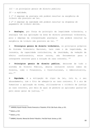 III - os princípios gerais de direito público;
IV - a eqüidade.
§ 1º O emprego da analogia não poderá resultar na exigência de
tributo não previsto em lei.
§ 2º O emprego da eqüidade não poderá resultar na dispensa do
pagamento de tributo devido.
 Analogia, por força do principio da legalidade tributária, a
analogia tem sua aplicação na área do direito processual tributário,
pois o emprego da interpretação analógica não poderá resultar na
exigência de tributo não previsto em lei. 147
 Princípios gerais de direito tributário, os princípios próprios
do Sistema Tributário Nacional, tais como o da legalidade, da
isonomia, da capacidade contributiva, da imunidade, da vedação de
efeito confiscatório, entre outros, são ferramentas para o
interprete recorrer para a solução do caso concreto. 148
 Princípios gerais de direito publico, decorrem de todo o
sistema do Direito Público, abarca inclusive outros ramos do
Direito, como o Financeiro, o Constitucional, o Administrativo,
etc.149
 Equidade, é a mitigação do rigor da lei, isto é, o seu
abrandamento, com o fito de adequá-la ao caso concreto. É o ato de
humanizar a aplicação da norma, utilizando-se o critério de justiça
ao caso concreto, por meio do qual se permite ao aplicador pautar-se
pelo senso geral de justiça. 150
147
HARADA, Kiyoshi Harada. Direito Financeiro e Tributário. 9ª Ed. São Paulo: Atlas, p. 411.
148
Ibidem, p. 412.
149
Ibidem, p. 411.
150
SABBAG, Eduardo. Manual de Direito Tributário. 1ªed.São Paulo: Saraiva, p. 610.
69
 