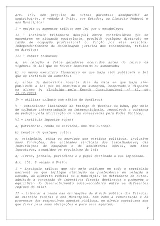 Art. 150. Sem prejuízo de outras garantias asseguradas ao
contribuinte, é vedado à União, aos Estados, ao Distrito Federal e
aos Municípios:
I - exigir ou aumentar tributo sem lei que o estabeleça;
II - instituir tratamento desigual entre contribuintes que se
encontrem em situação equivalente, proibida qualquer distinção em
razão de ocupação profissional ou função por eles exercida,
independentemente da denominação jurídica dos rendimentos, títulos
ou direitos;
III - cobrar tributos:
a) em relação a fatos geradores ocorridos antes do início da
vigência da lei que os houver instituído ou aumentado;
b) no mesmo exercício financeiro em que haja sido publicada a lei
que os instituiu ou aumentou;
c) antes de decorridos noventa dias da data em que haja sido
publicada a lei que os instituiu ou aumentou, observado o disposto
na alínea b; (Incluído pela Emenda Constitucional nº 42, de
19.12.2003)
IV - utilizar tributo com efeito de confisco;
V - estabelecer limitações ao tráfego de pessoas ou bens, por meio
de tributos interestaduais ou intermunicipais, ressalvada a cobrança
de pedágio pela utilização de vias conservadas pelo Poder Público;
VI - instituir impostos sobre:
a) patrimônio, renda ou serviços, uns dos outros;
b) templos de qualquer culto;
c) patrimônio, renda ou serviços dos partidos políticos, inclusive
suas fundações, das entidades sindicais dos trabalhadores, das
instituições de educação e de assistência social, sem fins
lucrativos, atendidos os requisitos da lei;
d) livros, jornais, periódicos e o papel destinado a sua impressão.
Art. 151. É vedado à União:
I - instituir tributo que não seja uniforme em todo o território
nacional ou que implique distinção ou preferência em relação a
Estado, ao Distrito Federal ou a Município, em detrimento de outro,
admitida a concessão de incentivos fiscais destinados a promover o
equilíbrio do desenvolvimento sócio-econômico entre as diferentes
regiões do País;
II - tributar a renda das obrigações da dívida pública dos Estados,
do Distrito Federal e dos Municípios, bem como a remuneração e os
proventos dos respectivos agentes públicos, em níveis superiores aos
que fixar para suas obrigações e para seus agentes;
7
 