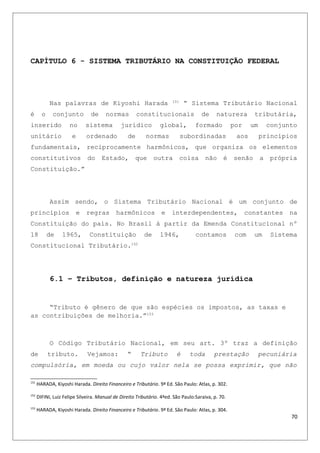 CAPÍTULO 6 - SISTEMA TRIBUTÁRIO NA CONSTITUIÇÃO FEDERAL
Nas palavras de Kiyoshi Harada 151
“ Sistema Tributário Nacional
é o conjunto de normas constitucionais de natureza tributária,
inserido no sistema jurídico global, formado por um conjunto
unitário e ordenado de normas subordinadas aos princípios
fundamentais, reciprocamente harmônicos, que organiza os elementos
constitutivos do Estado, que outra coisa não é senão a própria
Constituição.”
Assim sendo, o Sistema Tributário Nacional é um conjunto de
princípios e regras harmônicos e interdependentes, constantes na
Constituição do país. No Brasil à partir da Emenda Constitucional nº
18 de 1965, Constituição de 1946, contamos com um Sistema
Constitucional Tributário.152
6.1 – Tributos, definição e natureza jurídica
“Tributo é gênero de que são espécies os impostos, as taxas e
as contribuições de melhoria.”153
O Código Tributário Nacional, em seu art. 3º traz a definição
de tributo. Vejamos: “ Tributo é toda prestação pecuniária
compulsória, em moeda ou cujo valor nela se possa exprimir, que não
151
HARADA, Kiyoshi Harada. Direito Financeiro e Tributário. 9ª Ed. São Paulo: Atlas, p. 302.
152
DIFINI, Luiz Felipe Silveira. Manual de Direito Tributário. 4ªed. São Paulo:Saraiva, p. 70.
153
HARADA, Kiyoshi Harada. Direito Financeiro e Tributário. 9ª Ed. São Paulo: Atlas, p. 304.
70
 