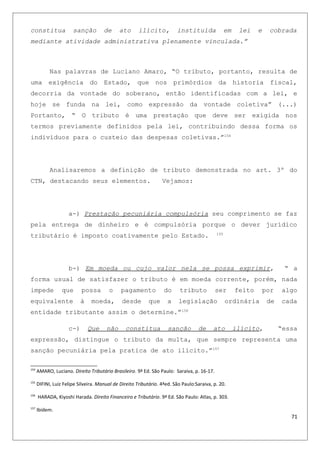 constitua sanção de ato ilícito, instituída em lei e cobrada
mediante atividade administrativa plenamente vinculada.”
Nas palavras de Luciano Amaro, “O tributo, portanto, resulta de
uma exigência do Estado, que nos primórdios da historia fiscal,
decorria da vontade do soberano, então identificadas com a lei, e
hoje se funda na lei, como expressão da vontade coletiva” (...)
Portanto, “ O tributo é uma prestação que deve ser exigida nos
termos previamente definidos pela lei, contribuindo dessa forma os
indivíduos para o custeio das despesas coletivas.”154
Analisaremos a definição de tributo demonstrada no art. 3º do
CTN, destacando seus elementos. Vejamos:
a-) Prestação pecuniária compulsória seu comprimento se faz
pela entrega de dinheiro e é compulsória porque o dever jurídico
tributário é imposto coativamente pelo Estado. 155
b-) Em moeda ou cujo valor nela se possa exprimir, “ a
forma usual de satisfazer o tributo é em moeda corrente, porém, nada
impede que possa o pagamento do tributo ser feito por algo
equivalente à moeda, desde que a legislação ordinária de cada
entidade tributante assim o determine.”156
c-) Que não constitua sanção de ato ilícito, “essa
expressão, distingue o tributo da multa, que sempre representa uma
sanção pecuniária pela pratica de ato ilícito.”157
154
AMARO, Luciano. Direito Tributário Brasileiro. 9ª Ed. São Paulo: Saraiva, p. 16-17.
155
DIFINI, Luiz Felipe Silveira. Manual de Direito Tributário. 4ªed. São Paulo:Saraiva, p. 20.
156
HARADA, Kiyoshi Harada. Direito Financeiro e Tributário. 9ª Ed. São Paulo: Atlas, p. 303.
157
Ibidem.
71
 