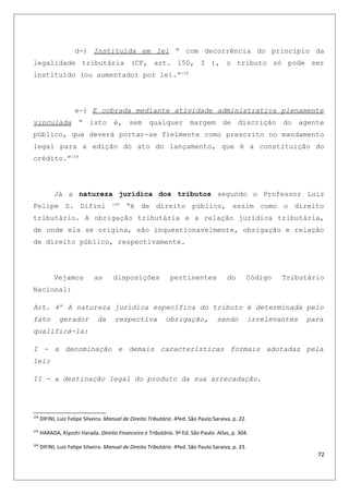 d-) Instituída em lei “ com decorrência do principio da
legalidade tributária (CF, art. 150, I ), o tributo só pode ser
instituído (ou aumentado) por lei.”158
e-) E cobrada mediante atividade administrativa plenamente
vinculada “ isto é, sem qualquer margem de discrição do agente
público, que deverá portar-se fielmente como prescrito no mandamento
legal para a edição do ato do lançamento, que é a constituição do
crédito.”159
Já a natureza jurídica dos tributos segundo o Professor Luiz
Felipe S. Difini 160
“é de direito público, assim como o direito
tributário. A obrigação tributária e a relação jurídica tributária,
de onde ela se origina, são inquestionavelmente, obrigação e relação
de direito público, respectivamente.
Vejamos as disposições pertinentes do Código Tributário
Nacional:
Art. 4º A natureza jurídica específica do tributo é determinada pelo
fato gerador da respectiva obrigação, sendo irrelevantes para
qualificá-la:
I - a denominação e demais características formais adotadas pela
lei;
II - a destinação legal do produto da sua arrecadação.
158
DIFINI, Luiz Felipe Silveira. Manual de Direito Tributário. 4ªed. São Paulo:Saraiva, p. 22.
159
HARADA, Kiyoshi Harada. Direito Financeiro e Tributário. 9ª Ed. São Paulo: Atlas, p. 304.
160
DIFINI, Luiz Felipe Silveira. Manual de Direito Tributário. 4ªed. São Paulo:Saraiva, p. 23.
72
 