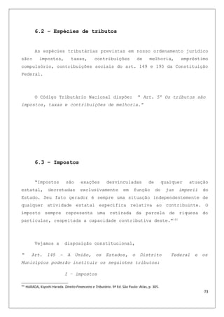 6.2 – Espécies de tributos
As espécies tributárias previstas em nosso ordenamento jurídico
são: impostos, taxas, contribuições de melhoria, empréstimo
compulsório, contribuições sociais do art. 149 e 195 da Constituição
Federal.
O Código Tributário Nacional dispõe: “ Art. 5º Os tributos são
impostos, taxas e contribuições de melhoria.”
6.3 – Impostos
“Impostos são exações desvinculadas de qualquer atuação
estatal, decretadas exclusivamente em função do jus imperii do
Estado. Seu fato gerador é sempre uma situação independentemente de
qualquer atividade estatal especifica relativa ao contribuinte. O
imposto sempre representa uma retirada da parcela de riqueza do
particular, respeitada a capacidade contributiva deste.”161
Vejamos a disposição constitucional,
“ Art. 145 - A União, os Estados, o Distrito Federal e os
Municípios poderão instituir os seguintes tributos:
I – impostos
161
HARADA, Kiyoshi Harada. Direito Financeiro e Tributário. 9ª Ed. São Paulo: Atlas, p. 305.
73
 