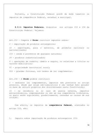 Portanto, a Constituição Federal prevê de modo taxativo os
impostos de competência federal, estadual e municipal.
6.3.1- Impostos Federais, dispostos nos artigos 153 e 154 da
Constituição Federal. Vejamos:
Art.153 - Compete à União instituir impostos sobre:
I - importação de produtos estrangeiros;
II - exportação, para o exterior, de produtos nacionais ou
nacionalizados;
III - renda e proventos de qualquer natureza;
IV - produtos industrializados;
V - operações de crédito, câmbio e seguro, ou relativas a títulos ou
valores mobiliários;
VI - propriedade territorial rural;
VII - grandes fortunas, nos termos de lei complementar.
Art.154 - A União poderá instituir:
I - mediante lei complementar, impostos não previstos no artigo
anterior, desde que sejam não-cumulativos e não tenham fato gerador
ou base de cálculo próprios dos discriminados nesta Constituição;
II - na iminência ou no caso de guerra externa, impostos
extraordinários, compreendidos ou não em sua competência tributária,
os quais serão suprimidos, gradativamente, cessadas as causas de sua
criação.
Com efeito, os impostos de competência federal, elencados no
artigo 153, são:
1. Imposto sobre importação de produtos estrangeiros (II)
74
 