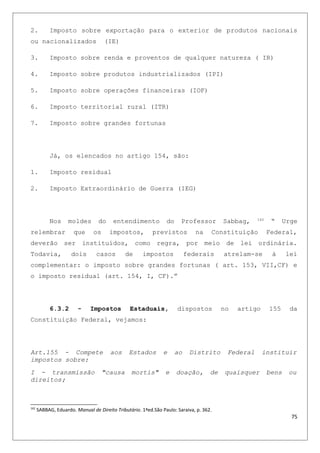2. Imposto sobre exportação para o exterior de produtos nacionais
ou nacionalizados (IE)
3. Imposto sobre renda e proventos de qualquer natureza ( IR)
4. Imposto sobre produtos industrializados (IPI)
5. Imposto sobre operações financeiras (IOF)
6. Imposto territorial rural (ITR)
7. Imposto sobre grandes fortunas
Já, os elencados no artigo 154, são:
1. Imposto residual
2. Imposto Extraordinário de Guerra (IEG)
Nos moldes do entendimento do Professor Sabbag, 162
“ Urge
relembrar que os impostos, previstos na Constituição Federal,
deverão ser instituídos, como regra, por meio de lei ordinária.
Todavia, dois casos de impostos federais atrelam-se à lei
complementar: o imposto sobre grandes fortunas ( art. 153, VII,CF) e
o imposto residual (art. 154, I, CF).”
6.3.2 - Impostos Estaduais, dispostos no artigo 155 da
Constituição Federal, vejamos:
Art.155 - Compete aos Estados e ao Distrito Federal instituir
impostos sobre:
I - transmissão "causa mortis" e doação, de quaisquer bens ou
direitos;
162
SABBAG, Eduardo. Manual de Direito Tributário. 1ªed.São Paulo: Saraiva, p. 362.
75
 