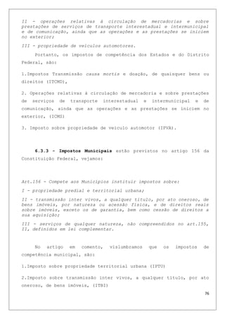 II - operações relativas à circulação de mercadorias e sobre
prestações de serviços de transporte interestadual e intermunicipal
e de comunicação, ainda que as operações e as prestações se iniciem
no exterior;
III - propriedade de veículos automotores.
Portanto, os impostos de competência dos Estados e do Distrito
Federal, são:
1.Impostos Transmissão causa mortis e doação, de quaisquer bens ou
direitos (ITCMD),
2. Operações relativas à circulação de mercadoria e sobre prestações
de serviços de transporte interestadual e intermunicipal e de
comunicação, ainda que as operações e as prestações se iniciem no
exterior, (ICMS)
3. Imposto sobre propriedade de veiculo automotor (IPVA).
6.3.3 - Impostos Municipais estão previstos no artigo 156 da
Constituição Federal, vejamos:
Art.156 - Compete aos Municípios instituir impostos sobre:
I - propriedade predial e territorial urbana;
II - transmissão inter vivos, a qualquer título, por ato oneroso, de
bens imóveis, por natureza ou acessão física, e de direitos reais
sobre imóveis, exceto os de garantia, bem como cessão de direitos a
sua aquisição;
III - serviços de qualquer natureza, não compreendidos no art.155,
II, definidos em lei complementar.
No artigo em comento, vislumbramos que os impostos de
competência municipal, são:
1.Imposto sobre propriedade territorial urbana (IPTU)
2.Imposto sobre transmissão inter vivos, a qualquer título, por ato
oneroso, de bens imóveis, (ITBI)
76
 