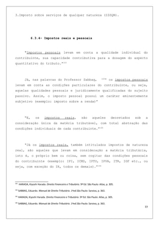 3.Imposto sobre serviços de qualquer natureza (ISSQN).
6.3.4- Impostos reais e pessoais
“Impostos pessoais levam em conta a qualidade individual do
contribuinte, sua capacidade contributiva para a dosagem do aspecto
quantitativo do tributo.”163
Já, nas palavras do Professor Sabbag, 164
“ os impostos pessoais
levam em conta as condições particulares do contribuinte, ou seja,
aquelas qualidades pessoais e juridicamente qualificadas do sujeito
passivo. Assim, o imposto pessoal possui um caráter eminentemente
subjetivo (exemplo: imposto sobre a renda)”
“E, os impostos reais, são aqueles decretados sob a
consideração única da matéria tributável, com total abstração das
condições individuais de cada contribuinte.”165
“Já os impostos reais, também intitulados impostos de natureza
real, são aqueles que levam em consideração a matéria tributária,
isto é, o próprio bem ou coisa, sem cogitar das condições pessoais
do contribuinte (exemplo: IPI, ICMS, IPTU, IPVA, ITR, IOF etc., ou
seja, com exceção do IR, todos os demais).”166
163
HARADA, Kiyoshi Harada. Direito Financeiro e Tributário. 9ª Ed. São Paulo: Atlas, p. 305.
164
SABBAG, Eduardo. Manual de Direito Tributário. 1ªed.São Paulo: Saraiva, p. 363.
165
HARADA, Kiyoshi Harada. Direito Financeiro e Tributário. 9ª Ed. São Paulo: Atlas, p. 305.
166
SABBAG, Eduardo. Manual de Direito Tributário. 1ªed.São Paulo: Saraiva, p. 363.
77
 
