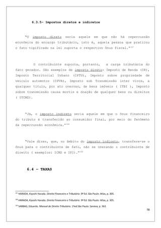6.3.5- Impostos diretos e indiretos
“O imposto direto seria aquele em que não há repercussão
econômica do encargo tributário, isto é, aquela pessoa que praticou
o fato tipificado na lei suporta o respectivo ônus fiscal.”167
O contribuinte suporta, portanto, a carga tributária do
fato gerador. São exemplos de imposto direto: Imposto de Renda (IR),
Imposto Territorial Urbano (IPTU), Imposto sobre propriedade de
veículo automotor (IPVA), Imposto sob Transmissão inter vivos, a
qualquer titulo, por ato oneroso, de bens imóveis ( ITBI ), Imposto
sobre transmissão causa mortis e doação de qualquer bens ou direitos
( ITCMD).
“Já, o imposto indireto seria aquele em que o ônus financeiro
do tributo é transferido ao consumidor final, por meio do fenômeno
da repercussão econômica.”168
“Vale dizer, que, no âmbito do imposto indireto, transfere-se o
ônus para o contribuinte de fato, não se onerando o contribuinte de
direito ( exemplos: ICMS e IPI).”169
6.4 – TAXAS
167
HARADA, Kiyoshi Harada. Direito Financeiro e Tributário. 9ª Ed. São Paulo: Atlas, p. 305.
168
HARADA, Kiyoshi Harada. Direito Financeiro e Tributário. 9ª Ed. São Paulo: Atlas, p. 305.
169
SABBAG, Eduardo. Manual de Direito Tributário. 1ªed.São Paulo: Saraiva, p. 363.
78
 