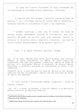 As taxas são tributos vinculados, ou seja, pressupõem uma
contraprestação de atividade estatal especifica, e divisível.
A taxa tem como fato gerador o exercício regular do poder de
polícia, 170
ou a utilização efetiva de serviço público especifica e
divisível prestado ao contribuinte ou posto à sua disposição.
“ Podemos conceituar a taxa como um tributo que surge da
atuação estatal diretamente dirigida ao contribuinte, quer pelo
exercício do poder de policia, quer pela prestação efetiva ou
potencial de um serviço público especifico e divisível, cuja base de
cálculo difere, necessariamente, da de qualquer imposto.”171
O art. 77 do Código Tributário Nacional, dispõe:
Art. 77. As taxas cobradas pela União, pelos Estados, pelo Distrito
Federal ou pelos Municípios, no âmbito de suas respectivas
atribuições, têm como fato gerador o exercício regular do poder de
polícia, ou a utilização, efetiva ou potencial, de serviço público
específico e divisível, prestado ao contribuinte ou posto à sua
disposição.
Parágrafo único. A taxa não pode ter base de cálculo ou fato gerador
idênticos aos que correspondam a imposto nem ser calculada em função
do capital das empresas.
E, neste sentido a Constituição Federal recepcionou o artigo em
comento, vejamos:
Art. 145 - A União, os Estados, o Distrito Federal e os Municípios
poderão instituir os seguintes tributos:
170
O policiamento administrativo ensejador da taxa é a atividade estatal com tendência a limitar direitos ou liberdades
individuais em prol da coletividade.
171
HARADA, Kiyoshi Harada. Direito Financeiro e Tributário. 9ª Ed. São Paulo: Atlas, p. 305.
79
 