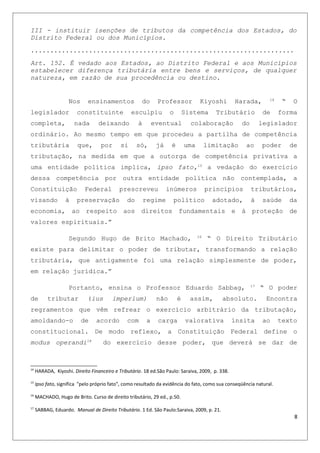III - instituir isenções de tributos da competência dos Estados, do
Distrito Federal ou dos Municípios.
....................................................................
Art. 152. É vedado aos Estados, ao Distrito Federal e aos Municípios
estabelecer diferença tributária entre bens e serviços, de qualquer
natureza, em razão de sua procedência ou destino.
Nos ensinamentos do Professor Kiyoshi Harada, 14
“ O
legislador constituinte esculpiu o Sistema Tributário de forma
completa, nada deixando à eventual colaboração do legislador
ordinário. Ao mesmo tempo em que procedeu a partilha de competência
tributária que, por si só, já é uma limitação ao poder de
tributação, na medida em que a outorga de competência privativa a
uma entidade política implica, ipso fato,15
a vedação do exercício
dessa competência por outra entidade política não contemplada, a
Constituição Federal prescreveu inúmeros princípios tributários,
visando à preservação do regime político adotado, à saúde da
economia, ao respeito aos direitos fundamentais e à proteção de
valores espirituais.”
Segundo Hugo de Brito Machado, 16
“ O Direito Tributário
existe para delimitar o poder de tributar, transformando a relação
tributária, que antigamente foi uma relação simplesmente de poder,
em relação jurídica.”
Portanto, ensina o Professor Eduardo Sabbag, 17
“ O poder
de tributar (ius imperium) não é assim, absoluto. Encontra
regramentos que vêm refrear o exercício arbitrário da tributação,
amoldando-o de acordo com a carga valorativa ínsita ao texto
constitucional. De modo reflexo, a Constituição Federal define o
modus operandi18
do exercício desse poder, que deverá se dar de
14
HARADA, Kiyoshi. Direito Financeiro e Tributário. 18 ed.São Paulo: Saraiva, 2009, p. 338.
15
Ipso fato, significa "pelo próprio fato", como resultado da evidência do fato, como sua conseqüência natural.
16
MACHADO, Hugo de Brito. Curso de direito tributário, 29 ed., p.50.
17
SABBAG, Eduardo. Manual de Direito Tributário. 1 Ed. São Paulo:Saraiva, 2009, p. 21.
8
 