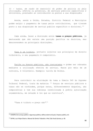 II - taxas, em razão do exercício do poder de polícia ou pela
utilização, efetiva ou potencial, de serviços públicos específicos e
divisíveis, prestados ao contribuinte ou postos a sua disposição;
Assim, sendo a União, Estados, Distrito Federal e Municípios
podem exigir o pagamento de taxas pelos contribuintes, que tiverem
posto a sua disposição de serviço publico especifico e divisível.172
Cabe ainda, fazer a distinção entre taxas e preços públicos, já
destacando que não existe uma posição pacifica na doutrina, mas
descreveremos as principais distinções.
Taxa é um tributo, portanto sujeitos aos princípios de direito
tributário, e seu pagamento é compulsório.
Tarifa ou Preços públicos, são contratados e podem ser cobrados
mediante a utilização efetiva do serviço. Nasce por meio de um
contrato, é voluntário. Exemplo: tarifa de ônibus.
Para contribuir na elucidação do tema a Súmula 545 do Supremo
Tribunal Federal, trata da matéria: “ Preços de serviços públicos e
taxas não se confundem, porque estas, diferentemente daqueles, são
compulsórias e tem sua cobrança condicionada à prévia autorização
orçamentária, em relação à lei que as instituiu”.
“Taxa é tributo e preço não”173
172
EXEMPLO de serviço público: segurança pública, defesa externa do país, limpeza publica, etc
173
DIFINI, Luiz Felipe Silveira. Manual de Direito Tributário. 4ªed. São Paulo:Saraiva, p. 40.
80
 