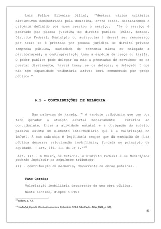 Luiz Felipe Silveira Difini, 174
destaca vários critérios
distintivos demonstrados pela doutrina, entre estes, destacaremos o
critério definido por quem prestou o serviço. “Se o serviço é
prestado por pessoa jurídica de direito público (União, Estado,
Distrito Federal, Município ou autarquias ) deverá ser remunerado
por taxa; se é prestado por pessoa jurídica de direito privado
(empresa pública, sociedade de economia mista ou delegado a
particulares), a contraprestação toma a espécie de preço ou tarifa.
O poder público pode delegar ou não a prestação de serviços: se os
prestar diretamente, haverá taxa; se os delegar, o delegado ( que
não tem capacidade tributária ativa) será remunerado por preço
público.”
6.5 – CONTRIBUIÇÕES DE MELHORIA
Nas palavras de Harada, “ é espécie tributária que tem por
fato gerador a atuação estatal mediatamente referida ao
contribuinte. Entre a atividade estatal e a obrigação do sujeito
passivo existe um elemento intermediário que é a valorização do
imóvel. A sua cobrança é legitimada sempre que dá execução de obra
pública decorrer valorização imobiliária, fundada no principio da
equidade. ( art. 145, III da CF ).”175
Art. 145 - A União, os Estados, o Distrito Federal e os Municípios
poderão instituir os seguintes tributos:
III - contribuição de melhoria, decorrente de obras públicas.
Fato Gerador
Valorização imobiliária decorrente de uma obra pública.
Neste sentido, dispõe o CTN:
174
Ibidem, p. 42.
175
HARADA, Kiyoshi. Direito Financeiro e Tributário. 9ª Ed. São Paulo. Atlas,2002, p. 307.
81
 