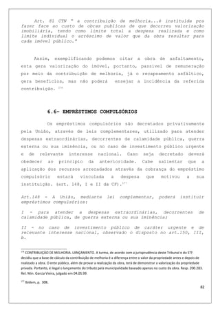 Art. 81 CTN “ a contribuição de melhoria...é instituída pra
fazer face ao custo de obras publicas de que decorreu valorização
imobiliária, tendo como limite total a despesa realizada e como
limite individual o acréscimo de valor que da obra resultar para
cada imóvel público.”
Assim, exemplificando podemos citar a obra de asfaltamento,
esta gera valorização do imóvel, portanto, passível de remuneração
por meio da contribuição de melhoria, já o recapeamento asfáltico,
gera benefícios, mas não poderá ensejar a incidência da referida
contribuição. 176
6.6– EMPRÉSTIMOS COMPULSÓRIOS
Os empréstimos compulsórios são decretados privativamente
pela União, através de leis complementares, utilizado para atender
despesas extraordinárias, decorrentes de calamidade pública, guerra
externa ou sua iminência, ou no caso de investimento público urgente
e de relevante interesse nacional. Caso seja decretado deverá
obedecer ao principio da anterioridade. Cabe salientar que a
aplicação dos recursos arrecadados através da cobrança do empréstimo
compulsório estará vinculada a despesa que motivou a sua
instituição. (art. 148, I e II da CF).177
Art.148 - A União, mediante lei complementar, poderá instituir
empréstimos compulsórios:
I - para atender a despesas extraordinárias, decorrentes de
calamidade pública, de guerra externa ou sua iminência;
II - no caso de investimento público de caráter urgente e de
relevante interesse nacional, observado o disposto no art.150, III,
b.
176
CONTRIBUIÇÃO DE MELHORIA. LANÇAMENTO. A turma, de acordo com a jurisprudência deste Tribunal e do STF
decidiu que a base de cálculo da contribuição de melhoria é a diferença entre o valor da propriedade antes e depois de
realizado a obra. O ente público, além de provar a realização da obra, terá de demonstrar a valorização da propriedade
privada. Portanto, é ilegal o lançamento do tributo pela municipalidade baseado apenas no custo da obra. Resp. 200.283.
Rel. Min. Garcia Vieira, julgado em 04.05.99
177
Ibidem, p. 308.
82
 