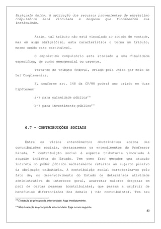 Parágrafo único. A aplicação dos recursos provenientes de empréstimo
compulsório será vinculada à despesa que fundamentou sua
instituição.
Assim, tal tributo não está vinculado ao acordo de vontade,
mas em algo obrigatório, esta característica o torna um tributo,
mesmo sendo este restituível.
O empréstimo compulsório esta atrelado a uma finalidade
especifica, de cunho emergencial ou urgente.
Trata-se de tributo federal, criado pela União por meio de
Lei Complementar.
E, conforme art. 148 da CF/88 poderá ser criado em duas
hipóteses:
a-) para calamidade pública178
b-) para investimento público179
6.7 – CONTRIBUIÇÕES SOCIAIS
Entre os vários entendimentos doutrinários acerca das
contribuições sociais, destacaremos os entendimentos do Professor
Harada, “ contribuição social é espécie tributária vinculada à
atuação indireta do Estado. Tem como fato gerador uma atuação
indireta do poder público mediatamente referida ao sujeito passivo
da obrigação tributária. A contribuição social caracteriza-se pelo
fato de, no desenvolvimento do Estado de determinada atividade
administrativa de interesse geral, acarretar maiores despesas em
prol de certas pessoas (contribuinte), que passam a usufruir de
benefícios diferenciados dos demais ( não contribuinte). Tem seu
178
É exceção ao principio da anterioridade. Paga imediatamente.
179
Não é exceção ao principio da anterioridade. Paga no ano seguinte.
83
 