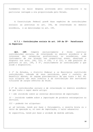 fundamento na maior despesa provocada pelo contribuinte e na
particular vantagem a ela proporcionada pelo Estado.
A Constituição Federal prevê duas espécies de contribuições
sociais: as previstas no art. 149, de intervenção no domínio
econômico, e as mencionadas no art. 195.
6.7.1 – Contribuições sociais do art. 149 da CF- Parafiscais
ou Especiais
Art. 149. Compete exclusivamente à União instituir
contribuições sociais, de intervenção no domínio econômico e de
interesse das categorias profissionais ou econômicas, como
instrumento de sua atuação nas respectivas áreas, observado o
disposto nos arts. 146, III, e 150, I e III, e sem prejuízo do
previsto no art. 195, § 6º, relativamente às contribuições a que
alude o dispositivo.
§ 1º Os Estados, o Distrito Federal e os Municípios instituirão
contribuição, cobrada de seus servidores, para o custeio, em
benefício destes, do regime previdenciário de que trata o Art 40,
cuja alíquota não será inferior à da contribuição dos servidores
titulares de cargos efetivos da União.
§ 2º As contribuições sociais e de intervenção no domínio econômico
de que trata o caput deste artigo:
I - não incidirão sobre as receitas decorrentes de exportação;
II – incidirão também sobre a importação de produtos estrangeiros ou
serviços.
III - poderão ter alíquotas:
a) ad valorem, tendo por base o faturamento, a receita bruta ou o
valor da operação e, no caso de importação, o valor aduaneiro;
b) específica, tendo por base a unidade de medida adotada.
84
 