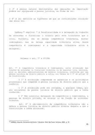 § 3º A pessoa natural destinatária das operações de importação
poderá ser equiparada a pessoa jurídica, na forma da lei.
§ 4º A lei definirá as hipóteses em que as contribuições incidirão
uma única vez.
Sabbag,180
explica: “ A Parafiscalidade é a delegação do trabalho
de arrecadar e fiscalizar o tributo pelo ente tributante que o
criou. Portanto, não se delega competência tributária, mister
indelegável, mas se delega capacidade tributária ativa. Assim
competência é indelegável e a capacidade tributária ativa é
delegável.
Vejamos o art. 7º e 8ºCTN:
Art. 7º A competência tributária é indelegável, salvo atribuição das
funções de arrecadar ou fiscalizar tributos, ou de executar leis, serviços,
atos ou decisões administrativas em matéria tributária, conferida por uma
pessoa jurídica de direito público a outra, nos termos do § 3º do artigo 18
da Constituição.
§ 1º A atribuição compreende as garantias e os privilégios
processuais que competem à pessoa jurídica de direito público que a
conferir.
§ 2º A atribuição pode ser revogada, a qualquer tempo, por
ato unilateral da pessoa jurídica de direito público que a tenha
conferido.
§ 3º Não constitui delegação de competência o cometimento, a
pessoas de direito privado, do encargo ou da função de arrecadar
tributos.
Art. 8º O não-exercício da competência tributária não a
defere a pessoa jurídica de direito público diversa daquela a que a
Constituição a tenha atribuído.
180
SABBAG, Eduardo. Elementos de Direito Tributário. 3ªed. São Paulo: Siciliano, 2003, p. 74
85
 