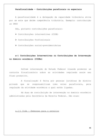 Parafiscalidade – Contribuições parafiscais ou especiais
A parafiscalidade é a delegação da capacidade tributária ativa
por um ente que detém competência tributária. Exemplo: contribuição
ao INSS
São, portanto contribuições parafiscais:
 Contribuições interventivas (CIDE)
 Contribuições Profissionais
 Contribuições social-previdenciárias
a-) Contribuições Interventivas ou Contribuições de Intervenção
no domínio econômico (CIDEs)
Sofrem intervenção do Estado Federal visando promover um
controle fiscalizatório sobre as atividades regulando assim seu
fluxo produtivo.
A fiscalização é feita por pessoas jurídicas de direito
privado que se responsabilizam como entes parafiscais, pela
regulação da atividade econômica a qual estão ligadas.
Há duas de contribuição de intervenção no domínio econômico
administradas pela Secretária da Receita Federal. São elas:
a.1-) Cide – Remessas para o exterior
86
 