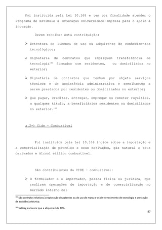 Foi instituída pela Lei 10.168 e tem por finalidade atender o
Programa de Estímulo à Interação Universidade-Empresa para o apoio à
inovação.
Devem recolher esta contribuição:
 Detentora de licença de uso ou adquirente de conhecimentos
tecnológicos;
 Signatária de contratos que impliquem transferência de
tecnologia181
firmados com residentes, ou domiciliados no
exterior;
 Signatária de contratos que tenham por objeto serviços
técnicos e de assistência administrativa e semelhantes a
serem prestados por residentes ou domiciliados no exterior;
 Que pagar, creditar, entregar, empregar ou remeter royalties,
a qualquer título, a beneficiários residentes ou domiciliados
no exterior.182
a.2-) Cide – Combustível
Foi instituída pela Lei 10.336 incide sobre a importação e
a comercialização de petróleo e seus derivados, gás natural e seus
derivados e álcool etílico combustível.
São contribuintes da CIDE – combustível:
 O formulador e o importador, pessoa física ou jurídica, que
realizem operações de importação e de comercialização no
mercado interno de:
181
São contratos relativos à exploração de patentes ou de uso de marca e os de fornecimento de tecnologia e prestação
de assistência técnica.
182
Sabbag esclarece que a alíquota é de 10%.
87
 