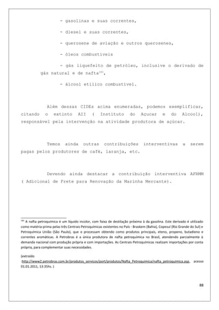 - gasolinas e suas correntes,
- diesel e suas correntes,
- querosene de aviação e outros querosenes,
- óleos combustíveis
- gás liquefeito de petróleo, inclusive o derivado de
gás natural e de nafta183
,
- álcool etílico combustível.
Além dessas CIDEs acima enumeradas, podemos exemplificar,
citando o extinto AII ( Instituto do Açucar e do Alcool),
responsável pela intervenção na atividade produtora de açúcar.
Temos ainda outras contribuições interventivas a serem
pagas pelos produtores de café, laranja, etc.
Devendo ainda destacar a contribuição interventiva AFRMM
( Adicional de Frete para Renovação da Marinha Mercante).
183
A nafta petroquímica é um líquido incolor, com faixa de destilação próxima à da gasolina. Este derivado é utilizado
como matéria-prima pelas três Centrais Petroquímicas existentes no País - Braskem (Bahia), Copesul (Rio Grande do Sul) e
Petroquímica União (São Paulo), que o processam obtendo como produtos principais, eteno, propeno, butadieno e
correntes aromáticas. A Petrobras é a única produtora de nafta petroquímica no Brasil, atendendo parcialmente à
demanda nacional com produção própria e com importações. As Centrais Petroquímicas realizam importações por conta
própria, para complementar suas necessidades.
(extraído
:http://www2.petrobras.com.br/produtos_servicos/port/produtos/Nafta_Petroquimica/nafta_petroquimica.asp, acesso
01.01.2011, 13:35hs. )
88
 