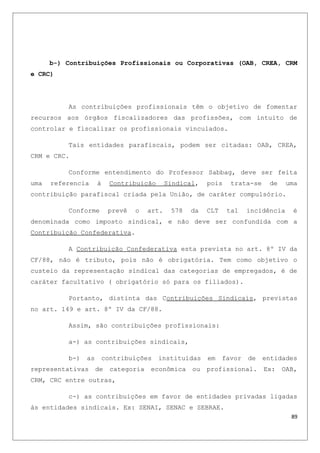 b-) Contribuições Profissionais ou Corporativas (OAB, CREA, CRM
e CRC)
As contribuições profissionais têm o objetivo de fomentar
recursos aos órgãos fiscalizadores das profissões, com intuito de
controlar e fiscalizar os profissionais vinculados.
Tais entidades parafiscais, podem ser citadas: OAB, CREA,
CRM e CRC.
Conforme entendimento do Professor Sabbag, deve ser feita
uma referencia à Contribuição Sindical, pois trata-se de uma
contribuição parafiscal criada pela União, de caráter compulsório.
Conforme prevê o art. 578 da CLT tal incidência é
denominada como imposto sindical, e não deve ser confundida com a
Contribuição Confederativa.
A Contribuição Confederativa esta prevista no art. 8º IV da
CF/88, não é tributo, pois não é obrigatória. Tem como objetivo o
custeio da representação sindical das categorias de empregados, é de
caráter facultativo ( obrigatório só para os filiados).
Portanto, distinta das Contribuições Sindicais, previstas
no art. 149 e art. 8º IV da CF/88.
Assim, são contribuições profissionais:
a-) as contribuições sindicais,
b-) as contribuições instituídas em favor de entidades
representativas de categoria econômica ou profissional. Ex: OAB,
CRM, CRC entre outras,
c-) as contribuições em favor de entidades privadas ligadas
às entidades sindicais. Ex: SENAI, SENAC e SEBRAE.
89
 