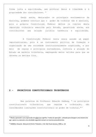 forma justa e equilibrada, sem provocar danos à liberdade e à
propriedade dos contribuintes. “
Sendo assim, destacados os principais ensinamentos da
doutrina, podemos concluir que o poder de tributar não é absoluto,
pois a própria Constituição Federal define os limites desta
imposição tributária exercida pelo Estado, garantindo assim, aos
contribuintes uma relação jurídica harmônica e equilibrada.
A Constituição Federal nesta seara assume um papel
importantíssimo, pois é um instrumento político de formação e
organização de uma sociedade institucionalmente organizada, e por
meio de regras e princípios norteadores, controla a atuação do
Estado em matéria tributária, empregando meios validos para que se
obtenha os devidos fins.
2 - PRINCÍPIOS CONSTITUCIONAIS TRIBUTÁRIOS
Nas palavras do Professor Eduardo Sabbag, “ os princípios
constitucionais tributários, que regulam a tributação, são
considerados limitações constitucionais ao poder de tributar.”19
18
Modus operandi é uma expressão em latim que significa "modo de operação", utilizada para designar uma maneira de
agir, operar ou executar uma atividade seguindo sempre os mesmos procedimentos.
19
SABBAG, Eduardo. Manual de Direito Tributário. 1 Ed. São Paulo:Saraiva, 2009, p. 18.
9
 