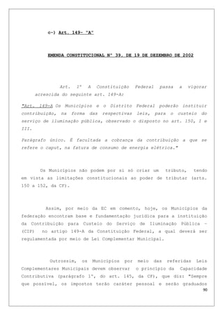 c-) Art. 149- “A”
EMENDA CONSTITUCIONAL Nº 39, DE 19 DE DEZEMBRO DE 2002
Art. 1º A Constituição Federal passa a vigorar
acrescida do seguinte art. 149-A:
"Art. 149-A Os Municípios e o Distrito Federal poderão instituir
contribuição, na forma das respectivas leis, para o custeio do
serviço de iluminação pública, observado o disposto no art. 150, I e
III.
Parágrafo único. É facultada a cobrança da contribuição a que se
refere o caput, na fatura de consumo de energia elétrica."
Os Municípios não podem por si só criar um tributo, tendo
em vista as limitações constitucionais ao poder de tributar (arts.
150 a 152, da CF).
Assim, por meio da EC em comento, hoje, os Municípios da
federação encontram base e fundamentação jurídica para a instituição
da Contribuição para Custeio do Serviço de Iluminação Pública –
(CIP) no artigo 149-A da Constituição Federal, a qual deverá ser
regulamentada por meio de Lei Complementar Municipal.
Outrossim, os Municípios por meio das referidas Leis
Complementares Municipais devem observar o princípio da Capacidade
Contributiva (parágrafo 1º, do art. 145, da CF), que diz: "Sempre
que possível, os impostos terão caráter pessoal e serão graduados
90
 