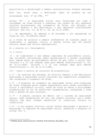 qualificá-la a denominação e demais características formais adotadas
pela lei, assim como, a destinação legal do produto de sua
arrecadação (art. 4º do CTN). “184
Artigo 195 - A seguridade social será financiada por toda a
sociedade, de forma direta e indireta, nos termos da lei, mediante
recursos provenientes dos orçamentos da União, dos Estados, do
Distrito Federal e dos Municípios, e das seguintes contribuições
sociais: (Ver art. 12, da EC n. 20, de 15.12.1998).
I - do empregador, da empresa e da entidade a ela equiparada na
forma da lei, incidentes sobre:
a) a folha de salários e demais rendimentos do trabalho pagos ou
creditados, a qualquer título, à pessoa física que lhe preste
serviço, mesmo sem vínculo empregatício;
b) a receita ou o faturamento;
c) o lucro;
II - do trabalhador e dos demais segurados da previdência social,
não incidindo contribuição sobre aposentadoria e pensão concedidas
pelo regime geral de previdência social de que trata o artigo 201;
(Incisos I e II com redação dada pela Emenda Constitucional n. 20,
de 15.12.1998). (Incisos I e II com redação dada pela Emenda
Constitucional n. 20, de 15.12.1998).
III - sobre a receita de concursos de prognósticos.
§ 1º - As receitas dos Estados, do Distrito Federal e dos Municípios
destinadas à seguridade social constarão dos respectivos orçamentos,
não integrando o orçamento da União.
§ 2º - A proposta de orçamento da seguridade social será elaborada
de forma integrada pelos órgãos responsáveis pela saúde, previdência
social e assistência so-cial, tendo em vista as metas e prioridades
estabelecidas na lei de diretrizes orçamentárias, assegurada a cada
área a gestão de seus recursos.
§ 3º - A pessoa jurídica em débito com o sistema da seguridade
social, como estabelecido em lei, não poderá contratar com o Poder
Público nem dele receber benefícios ou incentivos fiscais ou
creditícios.
§ 4º - A lei poderá instituir outras fontes destinadas a garantir a
manutenção ou expansão da seguridade social, obedecido o disposto no
artigo 154, I.
184
HARADA, Kiyoshi. Direito Financeiro e Tributário. 9ª Ed. São Paulo. Atlas,2002, p. 316.
92
 