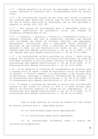 § 5º - Nenhum benefício ou serviço da seguridade social poderá ser
criado, majorado ou estendido sem a correspondente fonte de custeio
total.
§ 6º - As contribuições sociais de que trata este artigo só poderão
ser exigidas após decorridos noventa dias da data da publicação da
lei que as houver instituído ou modificado, não se lhes aplicando o
disposto no artigo 150, III, "b".
§ 7º - São isentas de contribuição para a seguridade social as
entidades beneficentes de assistência social que atendam às
exigências estabelecidas em lei.
§ 8º - O produtor, o parceiro, o meeiro e o arrendatário rurais e o
pescador artesanal, bem como os respectivos cônjuges, que exerçam
suas atividades em regime de economia familiar, sem empregados
permanentes, contribuirão para a seguridade social mediante a
aplicação de uma alíquota sobre o resultado da comercialização da
produção e farão jus aos benefícios nos termos da lei. (§ 8º com
redação dada pela Emenda Constitucional n. 20, de 15.12.1998). (§ 8º
com redação dada pela Emenda Constitucional n. 20, de 15.12.1998).
§ 9º - As contribuições sociais previstas no inciso I deste artigo
poderão ter alíquotas ou bases de cálculo diferenciadas, em razão da
atividade econômica ou da utilização intensiva de mão-de-obra. (§ 9º
acrescentado pela Emenda Constitucional n. 20, de 15.12.1998). (§ 9º
acrescentado pela Emenda Constitucional n. 20, de 15.12.1998).
§ 10 - A lei definirá os critérios de transferência de recursos para
o sistema único de saúde e ações de assistência social da União para
os Estados, o Distrito Federal e os Municípios, e dos Estados para
os Municípios, observada a respectiva contrapartida de recursos. (§
10 acrescentado pela Emenda Constitucional n. 20, de 15.12.1998). (§
10 acrescentado pela Emenda Constitucional n. 20, de 15.12.1998).
§ 11 - É vedada a concessão de remissão ou anistia das contribuições
sociais de que tratam os incisos I, "a", e II deste artigo, para
débitos em montante superior ao fixado em lei complementar. (§ 11
acrescentado pela Emenda Constitucional n. 20, de 15.12.1998). (§ 11
acrescentado pela Emenda Constitucional n. 20, de 15.12.1998).
Como se pode observar no artigo em comento há três formas
de custeio prevista para a seguridade social:
a-) as contribuições pagas pelos empregadores,
b-) as contribuições pagas pelos empregados,
c-) as contribuições incidentes sobre a receita dos
concursos de prognósticos.
93
 