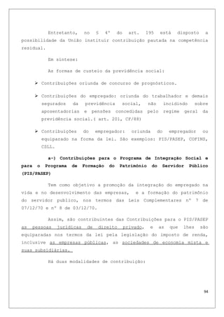 Entretanto, no § 4º do art. 195 está disposto a
possibilidade da União instituir contribuição pautada na competência
residual.
Em síntese:
As formas de custeio da previdência social:
 Contribuições oriunda de concurso de prognósticos.
 Contribuições do empregado: oriunda do trabalhador e demais
segurados da previdência social, não incidindo sobre
aposentadorias e pensões concedidas pelo regime geral da
previdência social.( art. 201, CF/88)
 Contribuições do empregador: oriunda do empregador ou
equiparado na forma da lei. São exemplos: PIS/PASEP, COFINS,
CSLL.
a-) Contribuições para o Programa de Integração Social e
para o Programa de Formação do Patrimônio do Servidor Público
(PIS/PASEP)
Tem como objetivo a promoção da integração do empregado na
vida e no desenvolvimento das empresas, e a formação do patrimônio
do servidor publico, nos termos das Leis Complementares nº 7 de
07/12/70 e nº 8 de 03/12/70.
Assim, são contribuintes das Contribuições para o PIS/PASEP
as pessoas jurídicas de direito privado, e as que lhes são
equiparadas nos termos da lei pela legislação do imposto de renda,
inclusive as empresas públicas, as sociedades de economia mista e
suas subsidiárias.
Há duas modalidades de contribuição:
94
 