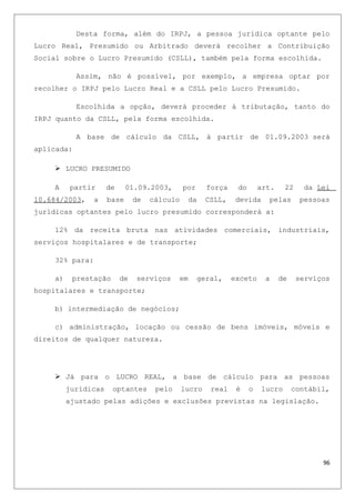 Desta forma, além do IRPJ, a pessoa jurídica optante pelo
Lucro Real, Presumido ou Arbitrado deverá recolher a Contribuição
Social sobre o Lucro Presumido (CSLL), também pela forma escolhida.
Assim, não é possível, por exemplo, a empresa optar por
recolher o IRPJ pelo Lucro Real e a CSLL pelo Lucro Presumido.
Escolhida a opção, deverá proceder á tributação, tanto do
IRPJ quanto da CSLL, pela forma escolhida.
A base de cálculo da CSLL, à partir de 01.09.2003 será
aplicada:
 LUCRO PRESUMIDO
A partir de 01.09.2003, por força do art. 22 da Lei
10.684/2003, a base de cálculo da CSLL, devida pelas pessoas
jurídicas optantes pelo lucro presumido corresponderá a:
12% da receita bruta nas atividades comerciais, industriais,
serviços hospitalares e de transporte;
32% para:
a) prestação de serviços em geral, exceto a de serviços
hospitalares e transporte;
b) intermediação de negócios;
c) administração, locação ou cessão de bens imóveis, móveis e
direitos de qualquer natureza.
 Já para o LUCRO REAL, a base de cálculo para as pessoas
jurídicas optantes pelo lucro real é o lucro contábil,
ajustado pelas adições e exclusões previstas na legislação.
96
 