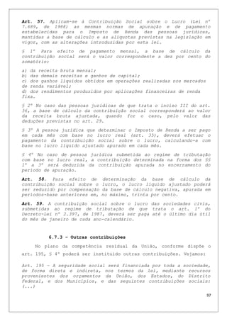 Art. 57. Aplicam-se à Contribuição Social sobre o Lucro (Lei nº
7.689, de 1988) as mesmas normas de apuração e de pagamento
estabelecidas para o Imposto de Renda das pessoas jurídicas,
mantidas a base de cálculo e as alíquotas previstas na legislação em
vigor, com as alterações introduzidas por esta lei.
§ 1º Para efeito de pagamento mensal, a base de cálculo da
contribuição social será o valor correspondente a dez por cento do
somatório:
a) da receita bruta mensal;
b) das demais receitas e ganhos de capital;
c) dos ganhos líquidos obtidos em operações realizadas nos mercados
de renda variável;
d) dos rendimentos produzidos por aplicações financeiras de renda
fixa.
§ 2º No caso das pessoas jurídicas de que trata o inciso III do art.
36, a base de cálculo da contribuição social corresponderá ao valor
da receita bruta ajustada, quando for o caso, pelo valor das
deduções previstas no art. 29.
§ 3º A pessoa jurídica que determinar o Imposto de Renda a ser pago
em cada mês com base no lucro real (art. 35), deverá efetuar o
pagamento da contribuição social sobre o lucro, calculando-a com
base no lucro líquido ajustado apurado em cada mês.
§ 4º No caso de pessoa jurídica submetida ao regime de tributação
com base no lucro real, a contribuição determinada na forma dos §§
1º a 3º será deduzida da contribuição apurada no encerramento do
período de apuração.
Art. 58. Para efeito de determinação da base de cálculo da
contribuição social sobre o lucro, o lucro líquido ajustado poderá
ser reduzido por compensação da base de cálculo negativa, apurada em
períodos-base anteriores em, no máximo, trinta por cento.
Art. 59. A contribuição social sobre o lucro das sociedades civis,
submetidas ao regime de tributação de que trata o art. 1º do
Decreto-Lei nº 2.397, de 1987, deverá ser paga até o último dia útil
do mês de janeiro de cada ano-calendário.
6.7.3 – Outras contribuições
No plano da competência residual da União, conforme dispõe o
art. 195, § 4º poderá ser instituído outras contribuições. Vejamos:
Art. 195 – A seguridade social será financiada por toda a sociedade,
de forma direta e indireta, nos termos da lei, mediante recursos
provenientes dos orçamentos da União, dos Estados, do Distrito
Federal, e dos Municípios, e das seguintes contribuições sociais:
(...)
97
 