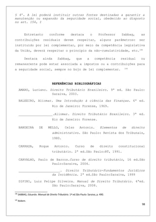 § 4º. A lei poderá instituir outras fontes destinadas a garantir a
manutenção ou expansão da seguridade social, obedecido ao disposto
no art. 154, I
Entretanto conforme destaca o Professor Sabbag, as
contribuições residuais devem respeitar, alguns parâmetros: ser
instituído por lei complementar, por meio da competência legislativa
da União, deverá respeitar o principio da não-cumulatividade, etc.188
Destaca ainda Sabbag, que a competência residual ou
remanescente pode estar associada a impostos ou a contribuições para
a seguridade social, sempre no bojo de lei complementar. 189
REFERÊNCIAS BIBLIOGRÁFICAS
AMARO, Luciano. Direito Tributário Brasileiro. 9ª ed. São Paulo:
Saraiva, 2003.
BALEEIRO, Aliomar. Uma Introdução à ciência das finanças. 6ª ed.
Rio de Janeiro: Forense, 1969.
__________________.Aliomar. Direito Tributário Brasileiro. 3ª ed.
Rio de Janeiro: Forense.
BANDEIRA DE MELLO, Celso Antonio. Elementos de direito
administrativo. São Paulo: Revista dos Tribunais,
1980.
CARRAZA, Roque Antonio. Curso de direito constitucional
tributário. 2ª ed.São Paulo:RT, 1991.
CARVALHO, Paulo de Barros.Curso de direito tributário, 16 ed.São
Paulo:Saraiva, 2004.
______________________. Direito Tributário-Fundamentos Jurídicos
da Incidência. 2ª ed.São Paulo:Saraiva, 1999
DIFINI, Luiz Felipe Silveira. Manual de Direito Tributário. 4ªed.
São Paulo:Saraiva, 2008.
188
SABBAG, Eduardo. Manual de Direito Tributário. 1ª ed.São Paulo: Saraiva, p. 490.
189
Ibidem.
98
 