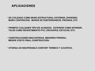 APLICACIONES ES UTILIZADO COMO MURO ESTRUCTURAL EXTERIOR, DIVISORIO, MURO CONTENCION,  MUROS DE SUBTERRANEOS, PISCINAS, ETC. PERMITE CUALQUIER TIPO DE ACABADO,  EXTERIOR COMO INTERIOR.  TALES COMO REVESTIMIENTO PVC, ENCHAPES, ESTUCOS, ETC. CONSTRUCCIONES MAS RAPIDAS, MENORES PERDIDA,  MENOR COSTO FINAL CONSTRUCCION. OTORGA UN INSUPERABLE CONFORT TERMICO Y ACUSTICO. 