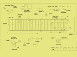 1"
DwgNr. Title:
Scale: Date: Signed:
1:40
UndersideFramingofShippingContainer-Sheet1of2
Door End
A
A
Section A-A
5.875 "
2.0 "1.125"
0.21"
B B
Section B-B
4.875"
0.18"
1.8"
Lateral C-beam (Narrow)
Longitudinal C-beam
12.67"
Lateral C-beams
12.67" on center &
welded to longitudinal
C-beams
8' 0"
End view - see
drawing #
B B
3' 7"
1' 7.5"
4.75"
4.75"
1' 7.5"
2"
2"
2.25"
2.25"
Lateral C-beams
12.67" on center &
welded to longitudinal
beams at either end.
12.67"
10' 11"
7"
7"
6"
3"
C C
Underside
of Container
Floor side of
container
undercarriage
Open portion of C-beam
faces toward doors
Section C-C
0.18 "
Wall
thickness
6"
4.75"
1"
0.18"
Underside of
container
floorcarriage
Upper (floor) side
of container
undercarriage
Door end
of shipping
container
Inner & outer channels
welded together along
upper edge of outter channel
D
D
E E
Per Section C-C
3.5"2.5"
0.18"6" 4" 6" 4"
U-beam welded to
upper plate along
entire length both edges.
Section E-E
4.75"
3.75"1"
2"
3.75"
4.75"
0.18 "
Wall
thickness
Section D-D
Container
center-line
direction.
Inner & outer channels
welded together along
upper edge of outter channel
Underside of
container
floorcarriage
Lateral C-beam (Wide)
Section F-F
4.875"
0.18"
3.6"
Open portion of C-beam
faces toward doors
1.8"
0.375"
0.375"
F F
G
G
Section G-G
4.5" 0.18"
Under side of
container
undercarriage
Under side of
container
undercarriage
19.25"
36.5"
36.5"
19.25"
40' 0" For more detail
see drawing
#
H
H
J
J
K
K
Section K-K
1.25 "1.25"
1.25 "
1.25 "
0.125"
(Longitudinal centerline
floor support.)
0.8"
SC-4a
 