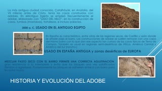 La más antigua ciudad conocida, Çatalhöyük, en Anatolia, del
VII milenio antes de Cristo, tenía las casas construidas con
adobes. En elAntiguo Egipto se empleó frecuentemente el
adobe, elaborado con ”LIMO DEL NILO”, en la construcción de
casas, tumbas (mastabas), fortalezas, e incluso palacios.
HISTORIA Y EVOLUCIÓN DEL ADOBE
3000 a. C. USADO EN EL ANTIGUO EGIPTO
En España es característico, entre otras de las regiones secas, de Castilla y León donde
se añade paja al barro. Las construcciones de adobe se suelen remozar con una capa
del mismo barro con lo que dan ese aspecto tan curioso de las casas típicas de Tierra de
Campos. También es usual en regiones semi-desérticas de África, América Central y
América del Sur (rancho.)
USADO EN ESPAÑA ANTIGUA y zonas desérticas de EUROPA
MEZCLAR PASTO SECO CON EL BARRO PERMITE UNA CORRECTA AGLUTINACIÓN,
gran resistencia a la intemperie y evita que los bloques una vez solidificados
tiendan a agrietarse. Posteriormente los bloques se adhieren entre sí con barro para
levantar muros.
 