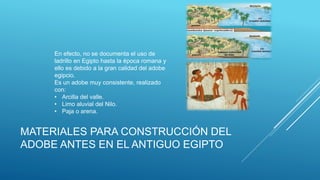 MATERIALES PARA CONSTRUCCIÓN DEL
ADOBE ANTES EN EL ANTIGUO EGIPTO
En efecto, no se documenta el uso de
ladrillo en Egipto hasta la época romana y
ello es debido a la gran calidad del adobe
egipcio.
Es un adobe muy consistente, realizado
con:
• Arcilla del valle.
• Limo aluvial del Nilo.
• Paja o arena.
 