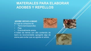 MATERIALES PARA ELABORAR
ADOBES Y REPELLOS
ADOBE HECHO A MANO
El cual se compone de:
• Tierra barrosa(arcilla)
• Paja
• Eventualmente arena.
A todas las tierras con alto contenido de
barro es recomendable agregarle algo de
arena para evitar que se agriete el adobe.
 