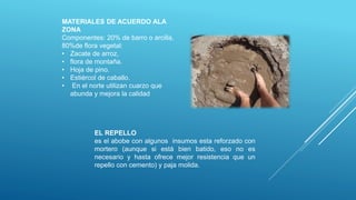 EL REPELLO
es el abobe con algunos insumos esta reforzado con
mortero (aunque si está bien batido, eso no es
necesario y hasta ofrece mejor resistencia que un
repello con cemento) y paja molida.
MATERIALES DE ACUERDO ALA
ZONA
Componentes: 20% de barro o arcilla,
80%de flora vegetal:
• Zacate de arroz,
• flora de montaña.
• Hoja de pino.
• Estiércol de caballo.
• En el norte utilizan cuarzo que
abunda y mejora la calidad
 