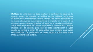  Moldeo: En esta fase se debe evaluar la cantidad de agua de la
mezcla. Antes de proceder al moldeo de los adobes, se prueba
formando una bola de barro, la cual se deja caer desde una altura de
un metro, observando su comportamiento al impactar en el suelo. Si se
rompe en pocos pedazos grandes ,el agua de la mezcla es suficiente.
Superadas las pruebas de campo, se procede a la elaboración masiva
(moldeo) de los adobes, para ello se debe acondicionar el lugar
donde se pondrá a secar. El suelo debe estar nivelado para evitar
deformaciones. De preferencia se debe esparcir sobre éste arena
limpia y ponerlo bajo sombra.
 