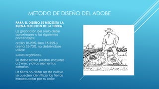 METODO DE DISEÑO DEL ADOBE
PARA EL DISEÑO SE NECESITA LA
BUENA ELECCION DE LA TIERRA:
La gradación del suelo debe
aproximarse a los siguientes
porcentajes:
arcilla 10-20%, limo 15-25% y
arena 55-70%, no debiéndose
utilizar
suelos orgánicos.
Se debe retirar piedras mayores
a 5 mm. y otros elementos
extraños.
La tierra no debe ser de cultivo,
se pueden identificar las tierras
inadecuadas por su color
 