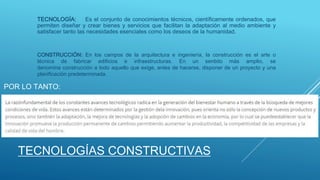 TECNOLOGÍAS CONSTRUCTIVAS
TECNOLOGÍA: Es el conjunto de conocimientos técnicos, científicamente ordenados, que
permiten diseñar y crear bienes y servicios que facilitan la adaptación al medio ambiente y
satisfacer tanto las necesidades esenciales como los deseos de la humanidad.
CONSTRUCCIÓN: En los campos de la arquitectura e ingeniería, la construcción es el arte o
técnica de fabricar edificios e infraestructuras. En un sentido más amplio, se
denomina construcción a todo aquello que exige, antes de hacerse, disponer de un proyecto y una
planificación predeterminada.
POR LO TANTO:
 