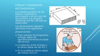 FORMAS Y DIMENSIONES
RECOMENDADAS
Los adobes podrán ser de
planta cuadrada o
rectangular y en el caso de
encuentros con ángulos
diferentes de 90°, de formas
especiales.
Las dimensiones deberán
ajustarse a las siguientes
proporciones:
 Para adobes rectangulares,
el largo debe ser
aproximadamente el doble
del ancho.
 La relación entre el largo y
la altura debe ser de 4 a 1.
 En lo posible la altura debe
ser mayor a 8 cm.
 