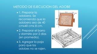METODO DE EJECUCION DEL ADOBE
1. Preparar la
adobera. Se
recomienda que la
adobera sea de 40
cmx40 cmx 8 cm.
2. Preparar el barro
y dormirlo por 2 días
(en promedio).
3. Agregar la paja
para que los
adobes no se rajen.
 